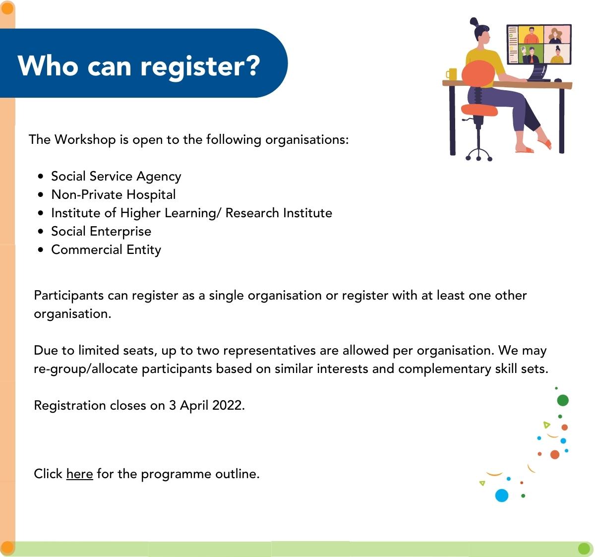 Who can register for the Workshop?
The Workshop is open to the following organisations:
	•	Social Service Agency
	•	Non-Private Hospital
	•	Institute of Higher Learning/ Research Institute
	•	Social Enterprise
	•	Commercial Entity
Participants can register as a single organisation or register with at least one other organisation. Due to limited seats, up to two representatives are allowed per organisation. We may re-group/allocate participants based on similar interests and complementary skill sets. 
Registration closes on 3 April 2022. 
Click here for the programme outline.