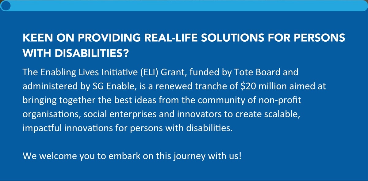 KEEN ON PROVIDING REAL-LIFE SOLUTIONS FOR PERSONS WITH DISABILITIES? The Enabling Lives Initiative (ELI) Grant, funded by Tote Board and administered by SG Enable, is a renewed tranche of $20 million aimed at bringing together the best ideas from the community of non-profit organisations, social enterprises and innovators to create scalable, impactful innovations for persons with disabilities. We welcome you to embark on this journey with us!